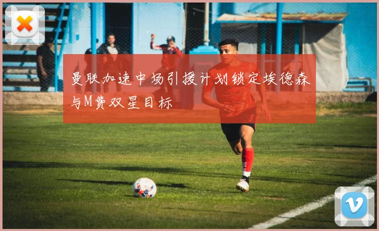 曼联加速中场引援计划锁定埃德森与M费双星目标