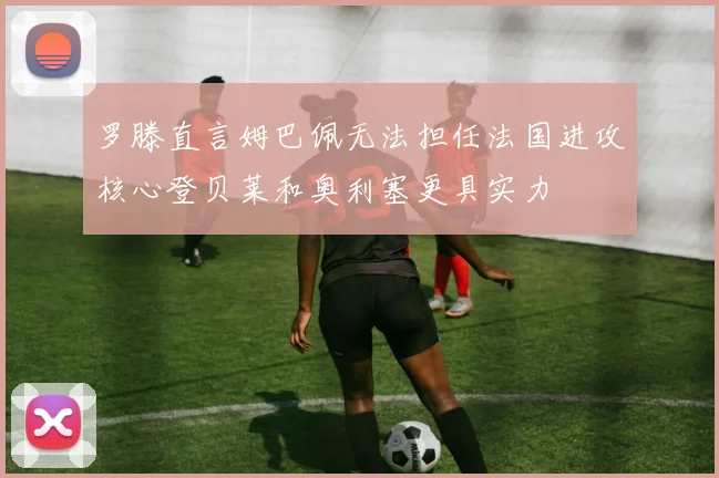 罗滕直言姆巴佩无法担任法国进攻核心登贝莱和奥利塞更具实力