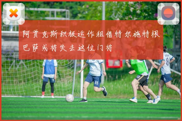阿贾克斯积极运作租借特尔施特根巴萨或将失去这位门将