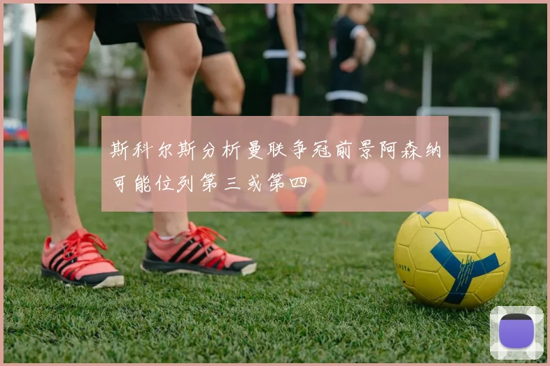 斯科尔斯分析曼联争冠前景阿森纳可能位列第三或第四