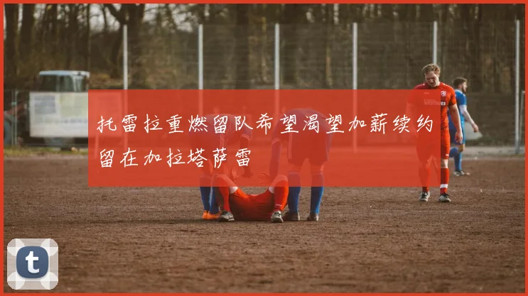 托雷拉重燃留队希望渴望加薪续约留在加拉塔萨雷