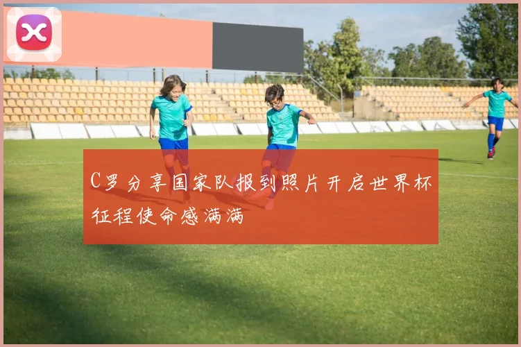 C罗分享国家队报到照片开启世界杯征程使命感满满