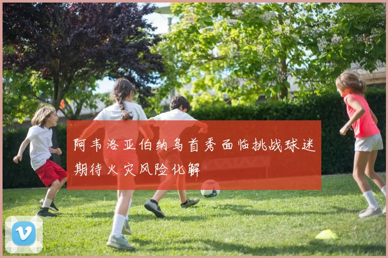 阿韦洛亚伯纳乌首秀面临挑战球迷期待火灾风险化解