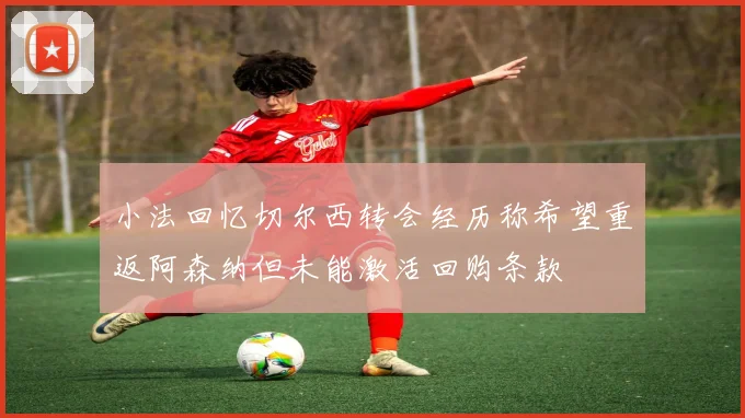 小法回忆切尔西转会经历称希望重返阿森纳但未能激活回购条款