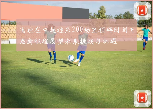 高迪在中超迎来200场里程碑时刻开启新征程展望未来挑战与机遇