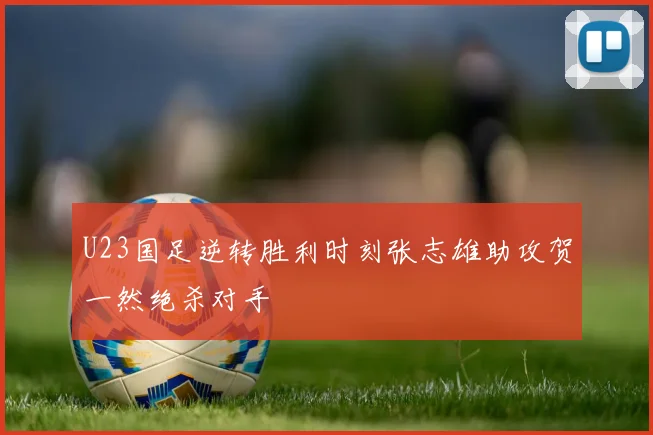 U23国足逆转胜利时刻张志雄助攻贺一然绝杀对手