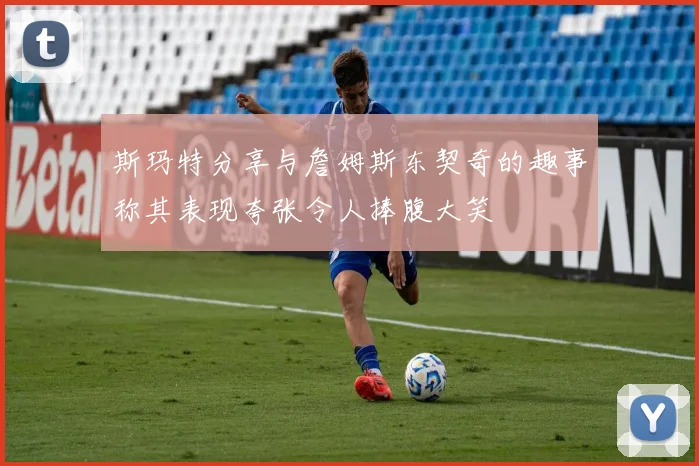 斯玛特分享与詹姆斯东契奇的趣事称其表现夸张令人捧腹大笑
