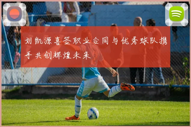 刘凯源喜签职业合同与优秀球队携手共创辉煌未来