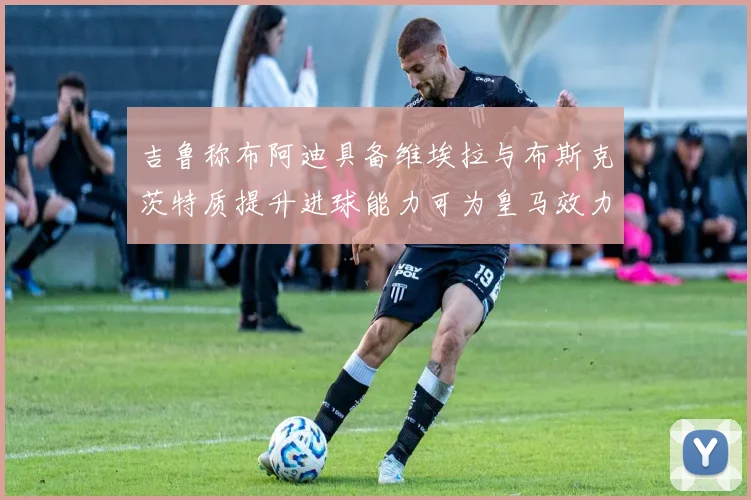 吉鲁称布阿迪具备维埃拉与布斯克茨特质提升进球能力可为皇马效力