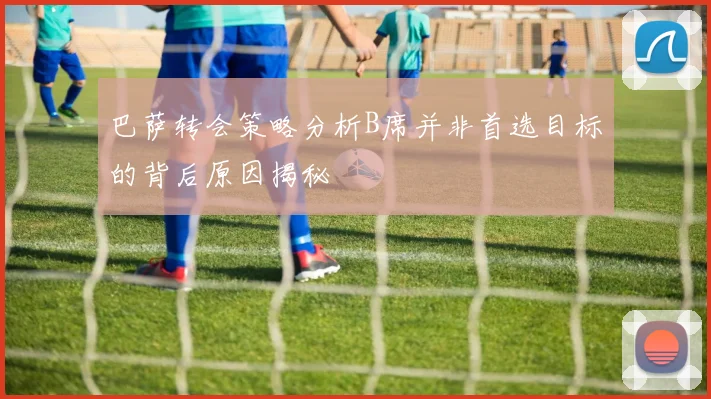 巴萨转会策略分析B席并非首选目标的背后原因揭秘