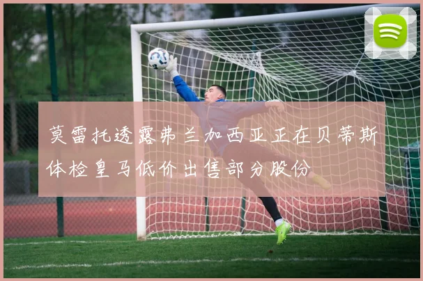 莫雷托透露弗兰加西亚正在贝蒂斯体检皇马低价出售部分股份