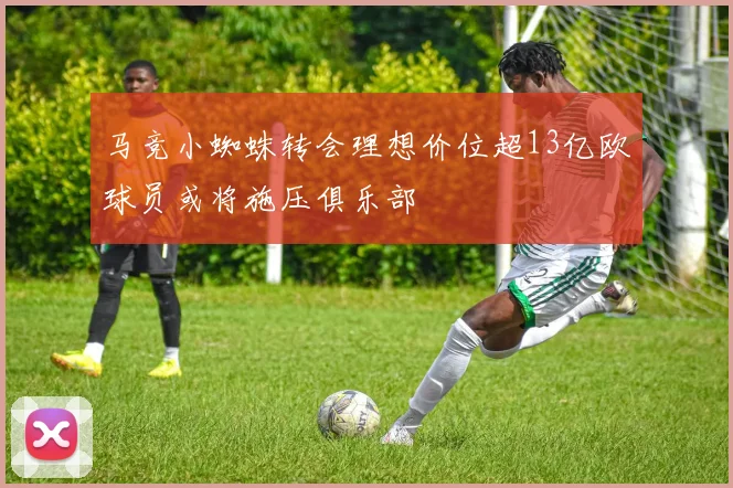 马竞小蜘蛛转会理想价位超13亿欧球员或将施压俱乐部