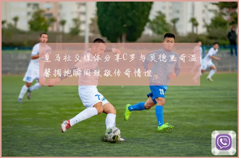 皇马社交媒体分享C罗与莫德里奇温馨拥抱瞬间致敬传奇情谊