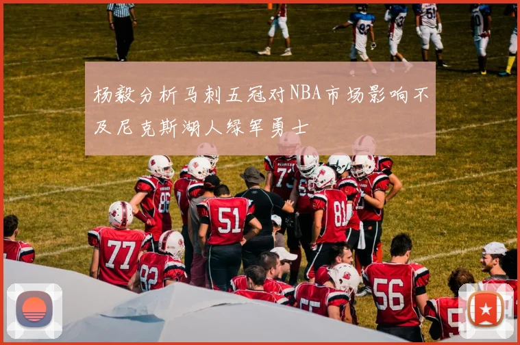 杨毅分析马刺五冠对NBA市场影响不及尼克斯湖人绿军勇士