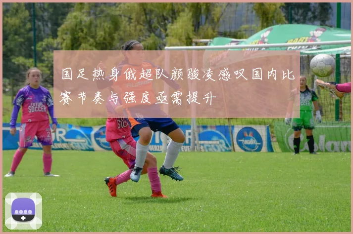 国足热身俄超队颜骏凌感叹国内比赛节奏与强度亟需提升