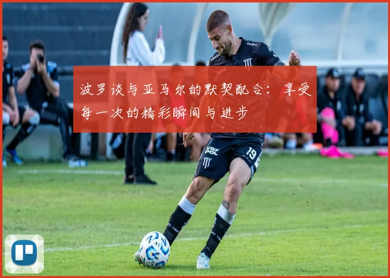 波罗谈与亚马尔的默契配合：享受每一次的精彩瞬间与进步