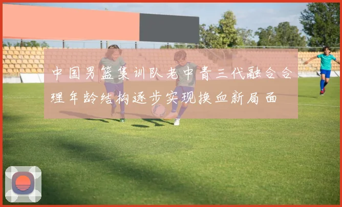 中国男篮集训队老中青三代融合合理年龄结构逐步实现换血新局面