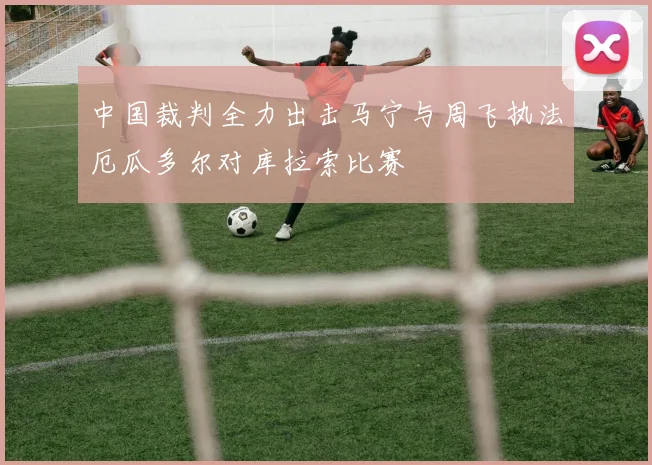 中国裁判全力出击马宁与周飞执法厄瓜多尔对库拉索比赛