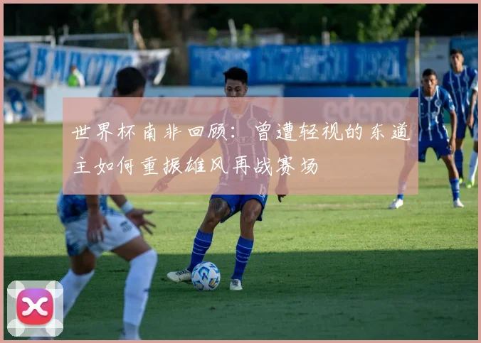世界杯南非回顾：曾遭轻视的东道主如何重振雄风再战赛场