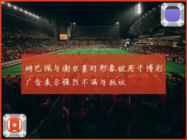 姆巴佩与谢尔基对形象被用于博彩广告表示强烈不满与抗议