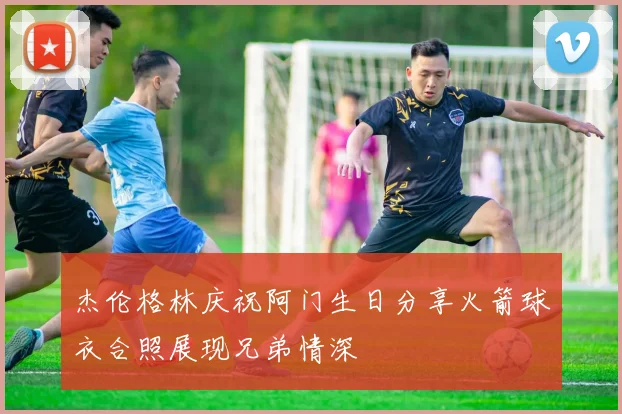 杰伦格林庆祝阿门生日分享火箭球衣合照展现兄弟情深