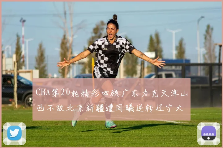 CBA第20轮精彩回顾广东力克天津山西不敌北京新疆遭同曦逆转辽宁大胜四川