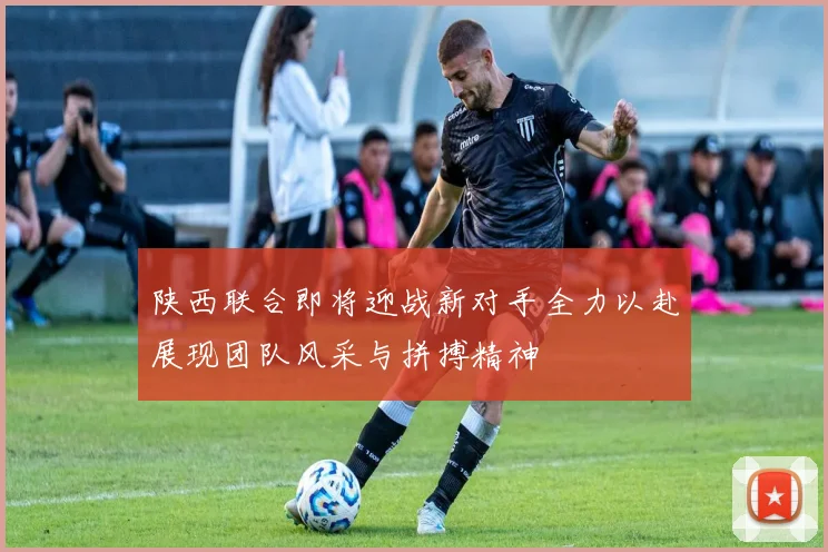 陕西联合即将迎战新对手全力以赴展现团队风采与拼搏精神