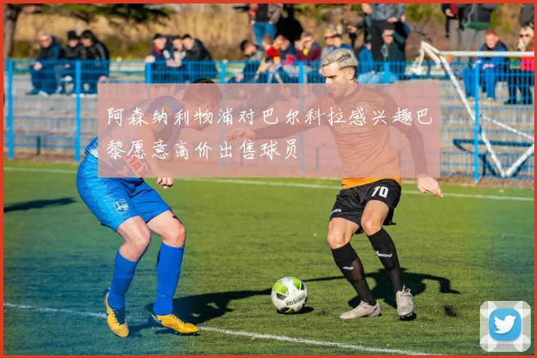 阿森纳利物浦对巴尔科拉感兴趣巴黎愿意高价出售球员