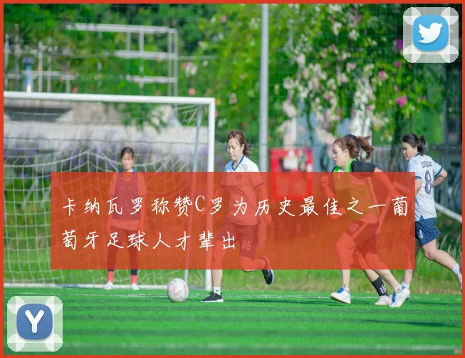 卡纳瓦罗称赞C罗为历史最佳之一葡萄牙足球人才辈出