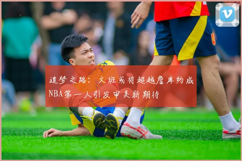 追梦之路：文班或将超越詹库约成NBA第一人引发审美新期待