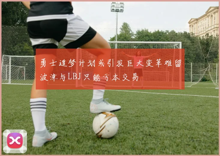 勇士追梦计划或引发巨大变革难留波津与LBJ只能亏本交易