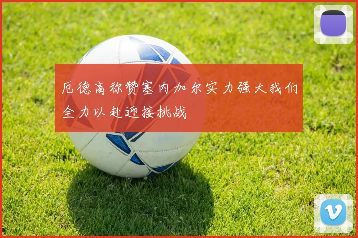 厄德高称赞塞内加尔实力强大我们全力以赴迎接挑战